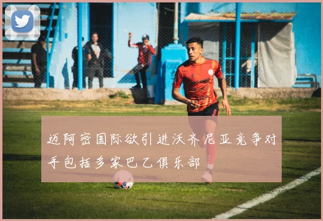 迈阿密国际欲引进沃齐尼亚竞争对手包括多家巴乙俱乐部