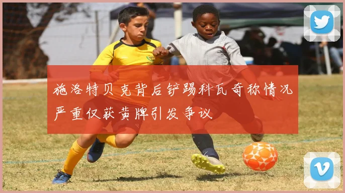 施洛特贝克背后铲踢科瓦奇称情况严重仅获黄牌引发争议