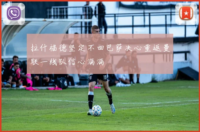 拉什福德坚定不回巴萨决心重返曼联一线队信心满满