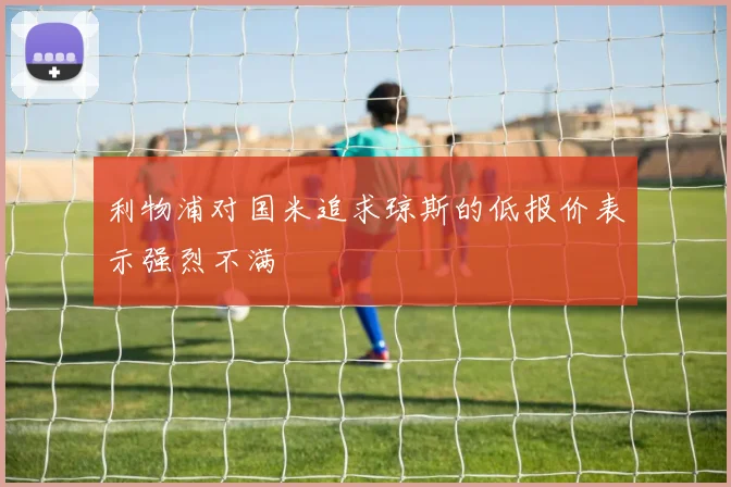 利物浦对国米追求琼斯的低报价表示强烈不满