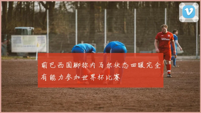 前巴西国脚称内马尔状态回暖完全有能力参加世界杯比赛