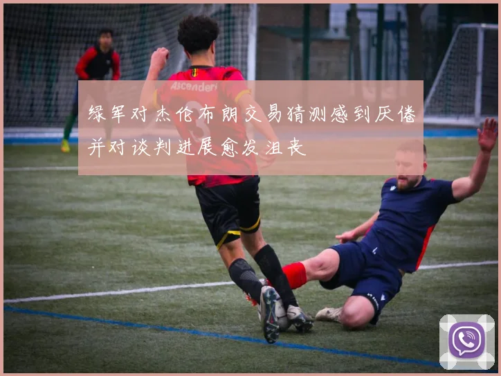 绿军对杰伦布朗交易猜测感到厌倦并对谈判进展愈发沮丧