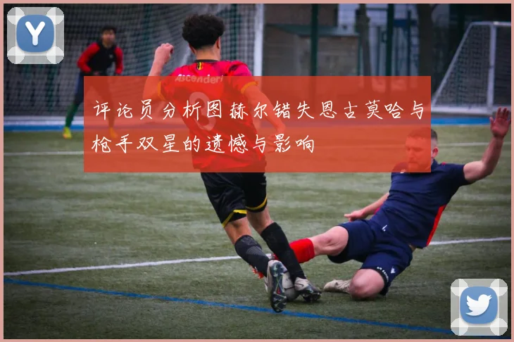 评论员分析图赫尔错失恩古莫哈与枪手双星的遗憾与影响