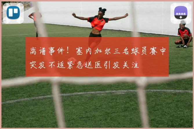 离谱事件！塞内加尔三名球员赛中突发不适紧急送医引发关注