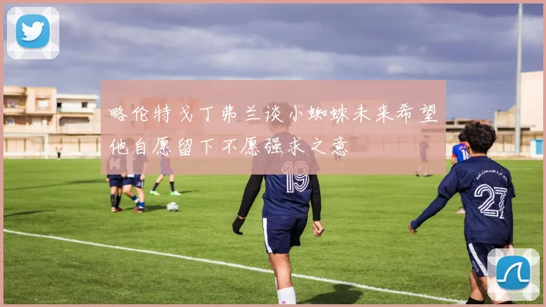 略伦特戈丁弗兰谈小蜘蛛未来希望他自愿留下不愿强求之意