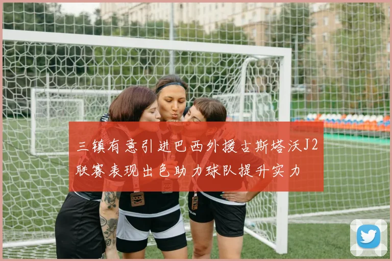 三镇有意引进巴西外援古斯塔沃J2联赛表现出色助力球队提升实力