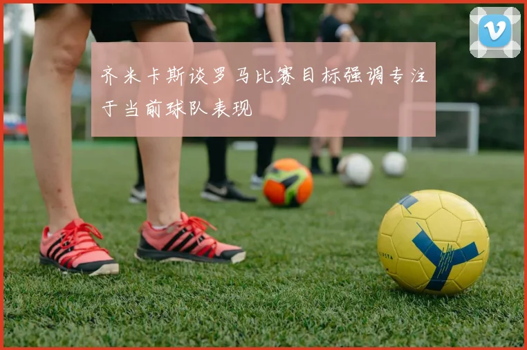 齐米卡斯谈罗马比赛目标强调专注于当前球队表现
