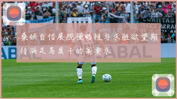 桑顿自信展现侵略性与求胜欲望期待满足乌度卡的高要求