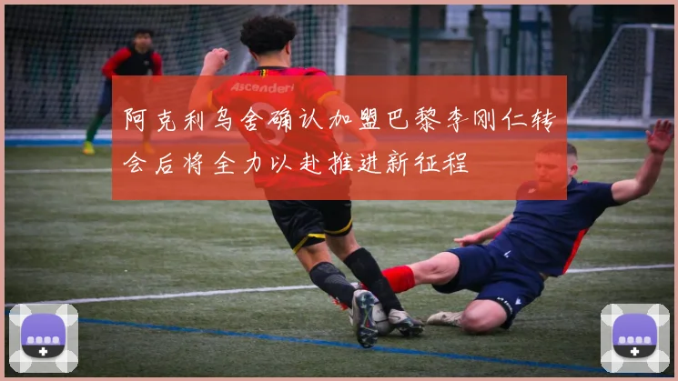 阿克利乌舍确认加盟巴黎李刚仁转会后将全力以赴推进新征程