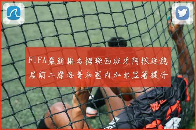 FIFA最新排名揭晓西班牙阿根廷稳居前二摩洛哥和塞内加尔显著提升