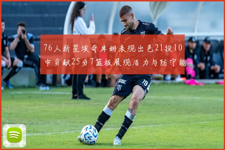 76人新星埃奇库姆表现出色21投10中贡献25分7篮板展现活力与防守能力