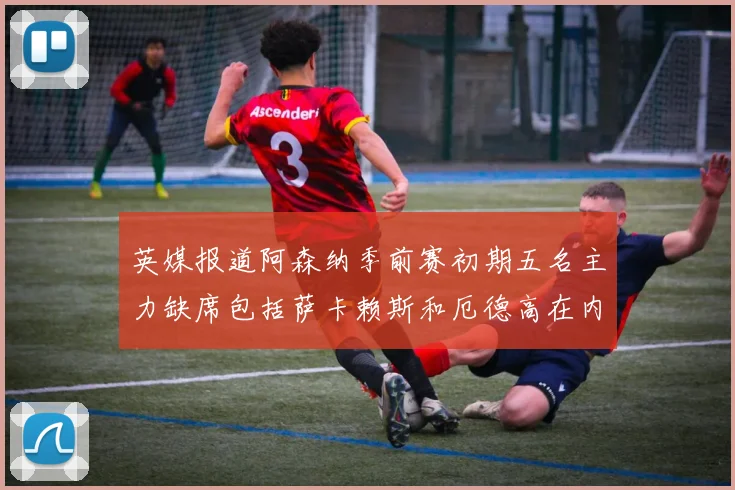 英媒报道阿森纳季前赛初期五名主力缺席包括萨卡赖斯和厄德高在内