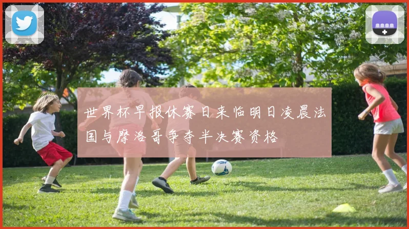 世界杯早报休赛日来临明日凌晨法国与摩洛哥争夺半决赛资格