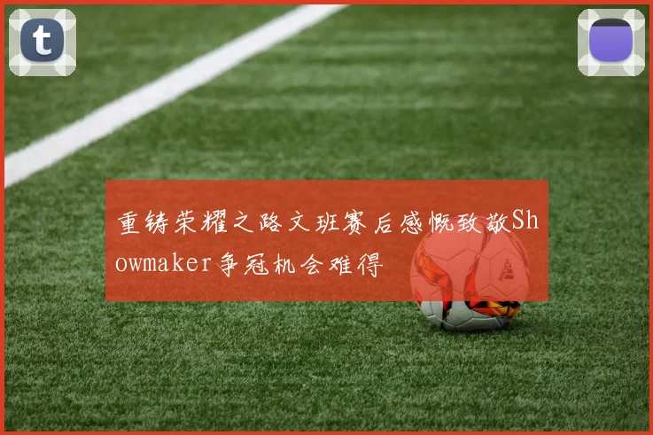 重铸荣耀之路文班赛后感慨致敬Showmaker争冠机会难得