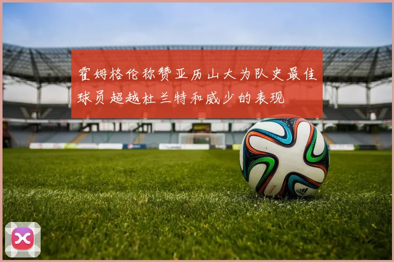 霍姆格伦称赞亚历山大为队史最佳球员超越杜兰特和威少的表现