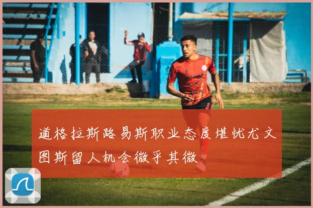 道格拉斯路易斯职业态度堪忧尤文图斯留人机会微乎其微