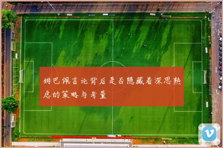 姆巴佩言论背后是否隐藏着深思熟虑的策略与考量