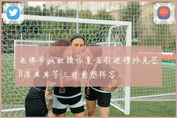 老佛爷疯狂操作皇马引进穆帅免签B席库库等三将重塑阵容
