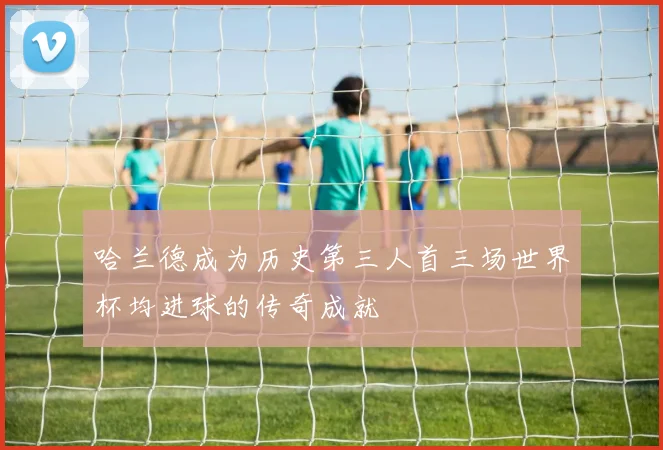哈兰德成为历史第三人首三场世界杯均进球的传奇成就